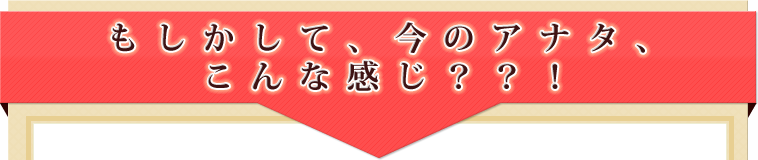 もしかして、今のアナタ、こんな感じ？？！