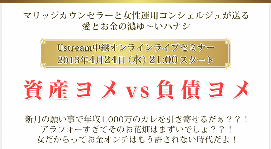 マリッジカウンセラーと女性運用コンシェルジュが送る愛とお金の濃ゆ～いハナシ
Ustream中継オンラインライブセミナー
2013年4月24日（水）21:00スタート
資産ヨメ vs 負債ヨメ
新月の願い事で年収1,000万のカレを引き寄せるだぁ？？！アラフォーすぎてそのお花畑はまずいでしょ？？！女だからってお金オンチはもう許されない時代だよ！