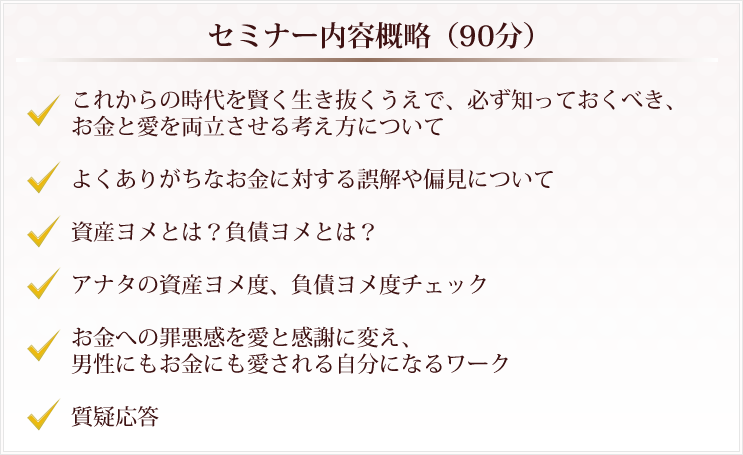 セミナー内容概略（90分）□これからの時代を賢く生き抜くうえで、必ず知っておくべき、お金と愛を両立させる考え方について□よくありがちなお金に対する誤解や偏見について□資産ヨメとは？負債ヨメとは？□アナタの資産ヨメ度、負債ヨメ度チェック□お金への罪悪感を愛と感謝に変え、男性にもお金にも愛される自分になるワーク□質疑応答