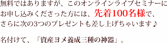 無料ではありますが、このオンラインライブセミナーにお申し込みくださった方には、先着100名様で、さらに次の3つのプレゼントも差し上げちゃいます♪名付けて、「資産ヨメ養成三種の神器」。