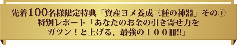 先着100名様限定特典「資産ヨメ養成三種の神器」その①特別レポート「あなたのお金の引き寄せ力をガツン！と上げる、最強の１００冊!!」